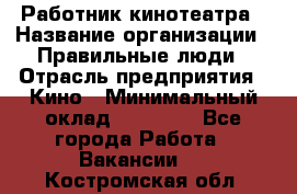 Работник кинотеатра › Название организации ­ Правильные люди › Отрасль предприятия ­ Кино › Минимальный оклад ­ 20 000 - Все города Работа » Вакансии   . Костромская обл.